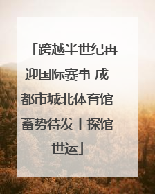 跨越半世纪再迎国际赛事 成都市城北体育馆蓄势待发丨探馆世运